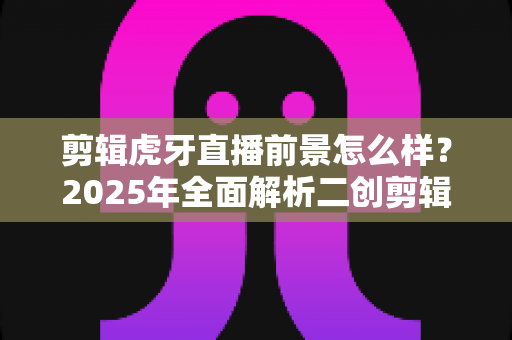 剪辑虎牙直播前景怎么样？2025年全面解析二创剪辑行业的机遇与挑战