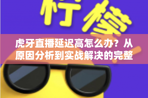 虎牙直播延迟高怎么办？从原因分析到实战解决的完整优化指南