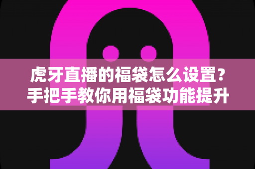 虎牙直播的福袋怎么设置？手把手教你用福袋功能提升直播间人气与互动率