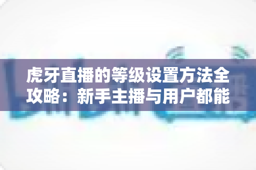 虎牙直播的等级设置方法全攻略：新手主播与用户都能快速上手的完整教程