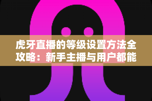虎牙直播的等级设置方法全攻略：新手主播与用户都能快速上手的完整教程