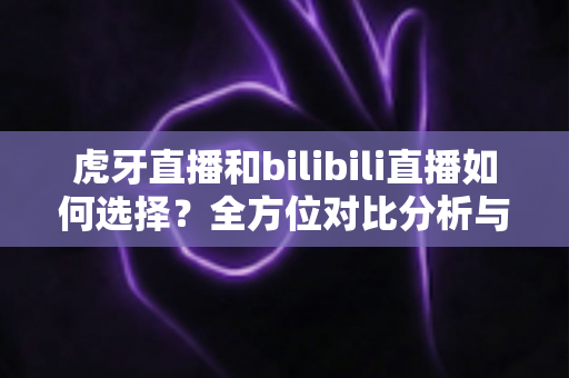 虎牙直播和bilibili直播如何选择？全方位对比分析与实用决策指南