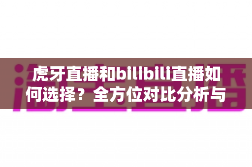 虎牙直播和bilibili直播如何选择？全方位对比分析与实用决策指南