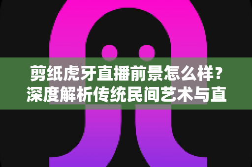 剪纸虎牙直播前景怎么样？深度解析传统民间艺术与直播平台融合的发展机遇与变现潜力