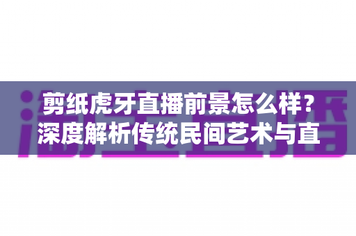 剪纸虎牙直播前景怎么样？深度解析传统民间艺术与直播平台融合的发展机遇与变现潜力