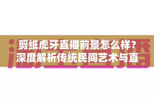 剪纸虎牙直播前景怎么样？深度解析传统民间艺术与直播平台融合的发展机遇与变现潜力