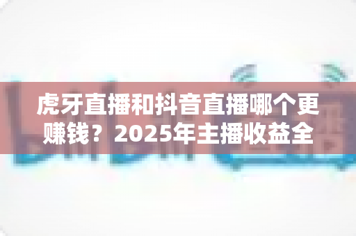 虎牙直播和抖音直播哪个更赚钱？2025年主播收益全面对比与平台选择实战指南