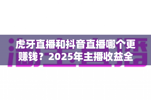虎牙直播和抖音直播哪个更赚钱？2025年主播收益全面对比与平台选择实战指南
