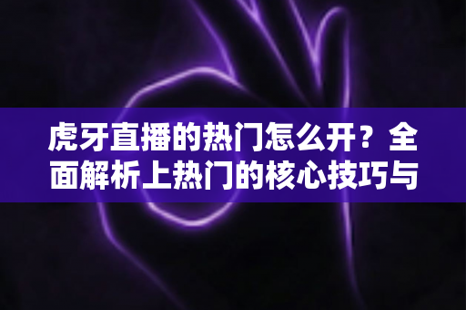 虎牙直播的热门怎么开？全面解析上热门的核心技巧与运营策略