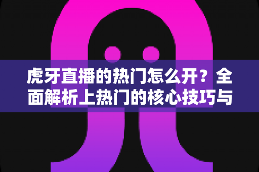 虎牙直播的热门怎么开？全面解析上热门的核心技巧与运营策略