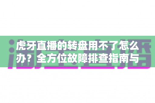 虎牙直播的转盘用不了怎么办？全方位故障排查指南与快速修复方案