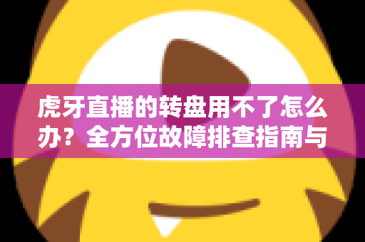 虎牙直播的转盘用不了怎么办？全方位故障排查指南与快速修复方案
