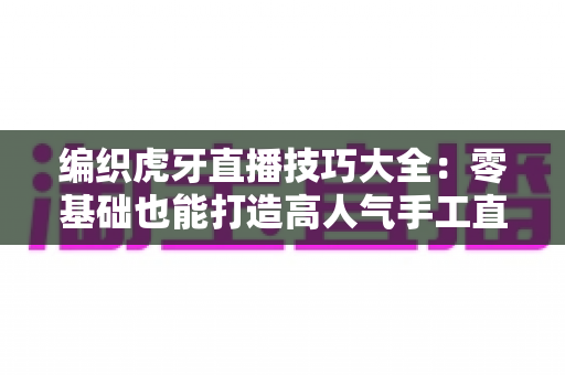 编织虎牙直播技巧大全：零基础也能打造高人气手工直播间的实战指南