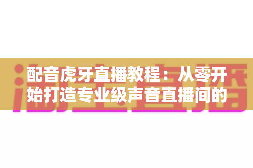 配音虎牙直播教程:从零开始打造专业级声音直播间的完整指南 配音虎牙直播教程:从零开始打造专业级声音直播间的完整指南
