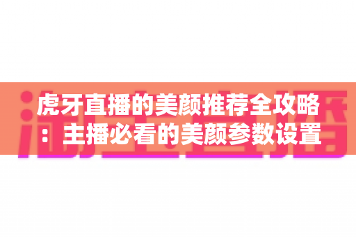 虎牙直播的美颜推荐全攻略:主播必看的美颜参数设置技巧与实用指南 虎牙直播的美颜推荐全攻略:主播必看的美颜参数设置技巧与实用指南