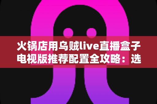 火锅店用乌贼live直播盒子电视版推荐配置全攻略:选对硬件,让门店大屏成为引流利器 火锅店用乌贼live直播盒子电视版推荐配置全攻略:选对硬件,让门店大屏成为引流利器