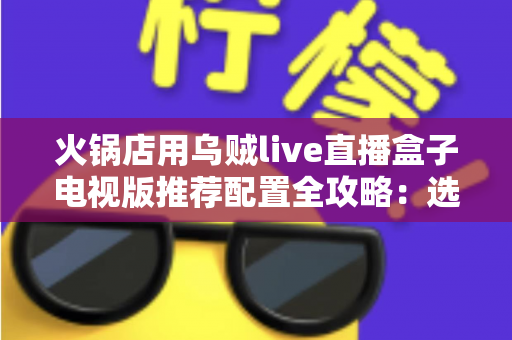 火锅店用乌贼live直播盒子电视版推荐配置全攻略:选对硬件,让门店大屏成为引流利器 火锅店用乌贼live直播盒子电视版推荐配置全攻略:选对硬件,让门店大屏成为引流利器