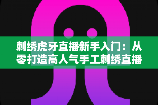 刺绣虎牙直播新手入门:从零打造高人气手工刺绣直播间的完整指南 刺绣虎牙直播新手入门:从零打造高人气手工刺绣直播间的完整指南