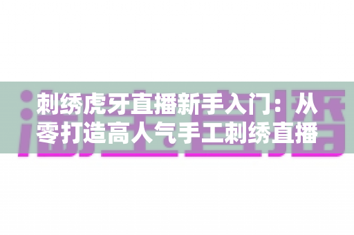 刺绣虎牙直播新手入门:从零打造高人气手工刺绣直播间的完整指南 刺绣虎牙直播新手入门:从零打造高人气手工刺绣直播间的完整指南