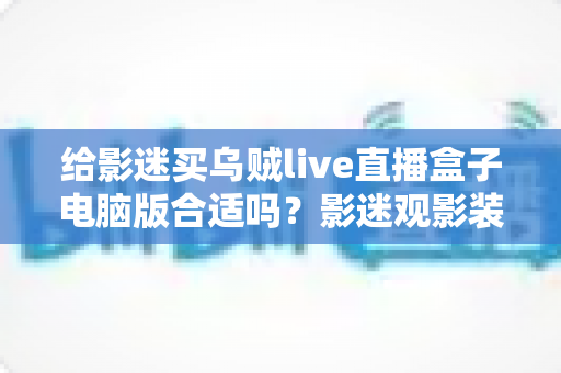给影迷买乌贼live直播盒子电脑版合适吗?影迷观影装备选购全面指南 给影迷买乌贼live直播盒子电脑版合适吗?影迷观影装备选购全面指南