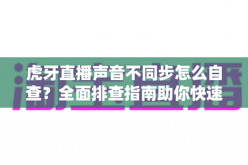 虎牙直播声音不同步怎么自查?全面排查指南助你快速解决音画延迟难题 虎牙直播声音不同步怎么自查?全面排查指南助你快速解决音画延迟难题