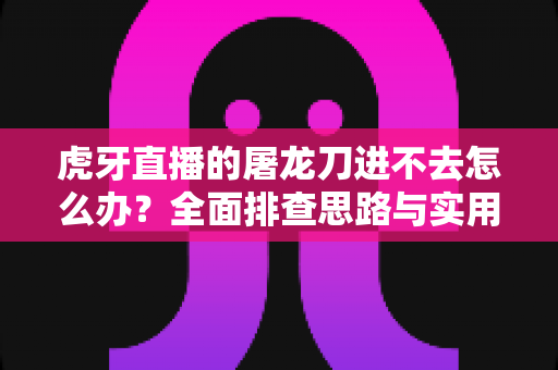 虎牙直播的屠龙刀进不去怎么办?全面排查思路与实用解决方案指南 虎牙直播的屠龙刀进不去怎么办?全面排查思路与实用解决方案指南