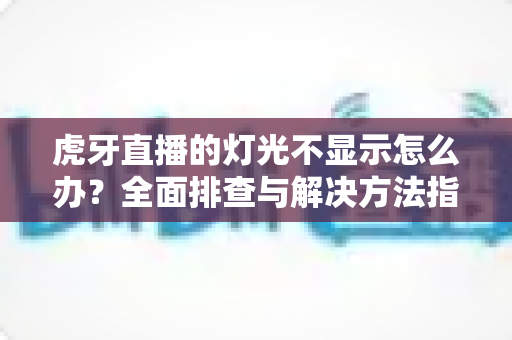 虎牙直播的灯光不显示怎么办？全面排查与解决方法指南