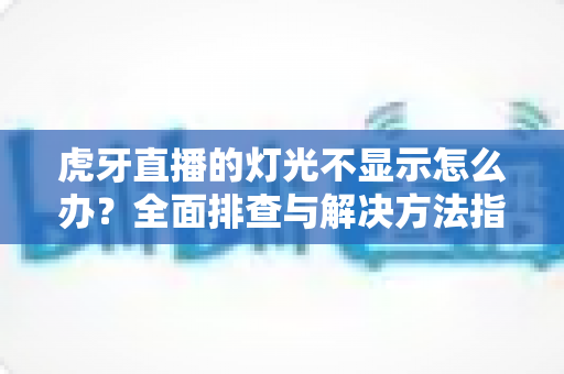 虎牙直播的灯光不显示怎么办？全面排查与解决方法指南