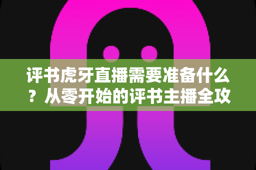 评书虎牙直播需要准备什么?从零开始的评书主播全攻略 评书虎牙直播需要准备什么?从零开始的评书主播全攻略