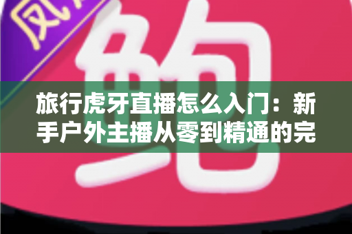 旅行虎牙直播怎么入门:新手户外主播从零到精通的完整实战指南 旅行虎牙直播怎么入门:新手户外主播从零到精通的完整实战指南