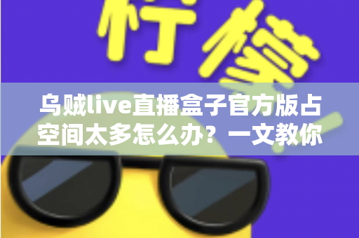 乌贼live直播盒子官方版占空间太多怎么办?一文教你彻底解决存储空间不足难题 乌贼live直播盒子官方版占空间太多怎么办?一文教你彻底解决存储空间不足难题