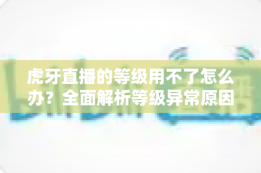 虎牙直播的等级用不了怎么办？全面解析等级异常原因与高效解决方法