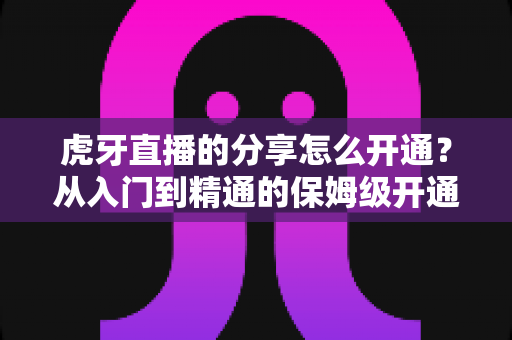 虎牙直播的分享怎么开通？从入门到精通的保姆级开通教程与实战指南