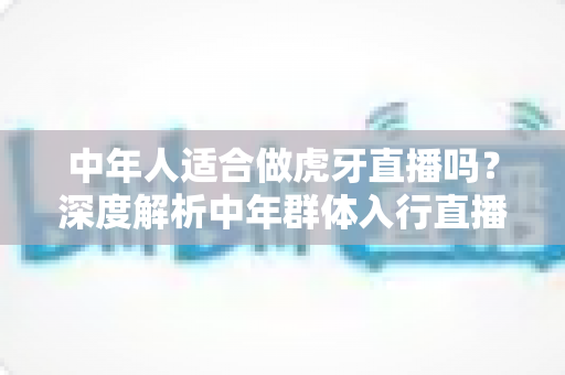 中年人适合做虎牙直播吗?深度解析中年群体入行直播的真实前景与实用建议 中年人适合做虎牙直播吗?深度解析中年群体入行直播的真实前景与实用建议