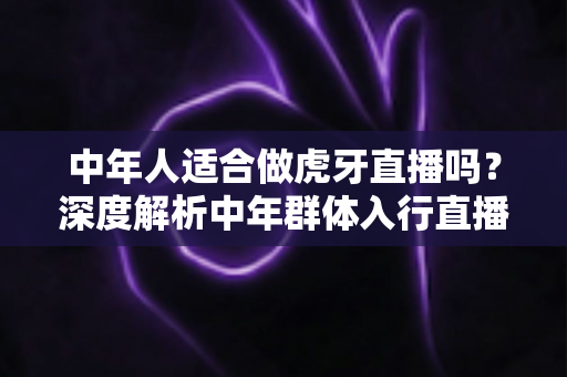 中年人适合做虎牙直播吗?深度解析中年群体入行直播的真实前景与实用建议 中年人适合做虎牙直播吗?深度解析中年群体入行直播的真实前景与实用建议