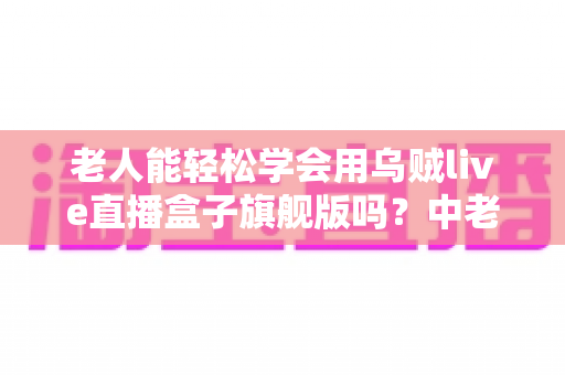 老人能轻松学会用乌贼live直播盒子旗舰版吗?中老年朋友玩转直播设备全攻略 老人能轻松学会用乌贼live直播盒子旗舰版吗?中老年朋友玩转直播设备全攻略