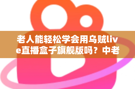 老人能轻松学会用乌贼live直播盒子旗舰版吗？中老年朋友玩转直播设备全攻略