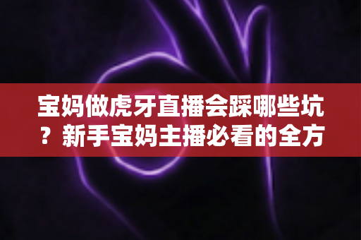 宝妈做虎牙直播会踩哪些坑?新手宝妈主播必看的全方位避坑指南 宝妈做虎牙直播会踩哪些坑?新手宝妈主播必看的全方位避坑指南