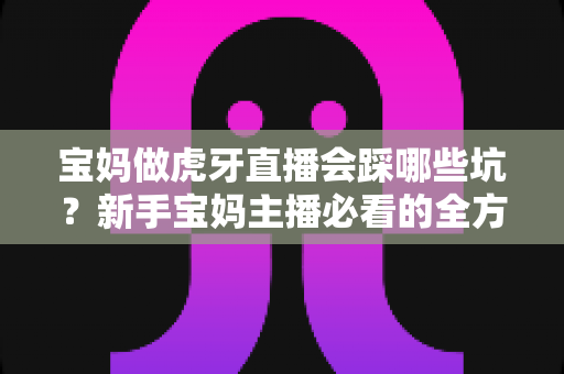宝妈做虎牙直播会踩哪些坑?新手宝妈主播必看的全方位避坑指南 宝妈做虎牙直播会踩哪些坑?新手宝妈主播必看的全方位避坑指南