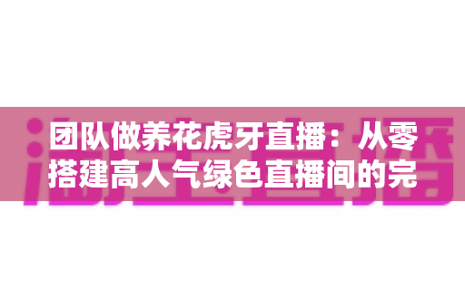 团队做养花虎牙直播：从零搭建高人气绿色直播间的完整实战指南