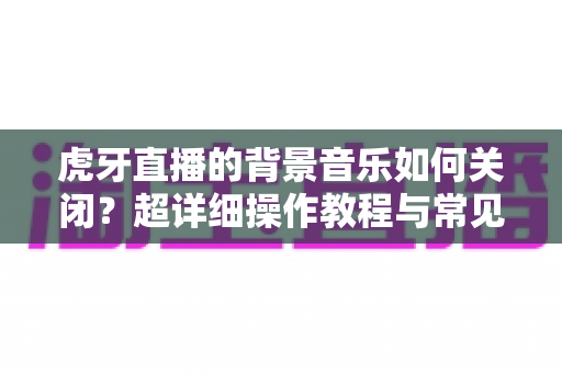 虎牙直播的背景音乐如何关闭?超详细操作教程与常见问题全解析 虎牙直播的背景音乐如何关闭?超详细操作教程与常见问题全解析