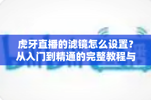 虎牙直播的滤镜怎么设置?从入门到精通的完整教程与实用技巧 虎牙直播的滤镜怎么设置?从入门到精通的完整教程与实用技巧