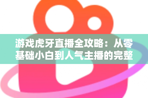 游戏虎牙直播全攻略：从零基础小白到人气主播的完整进阶指南