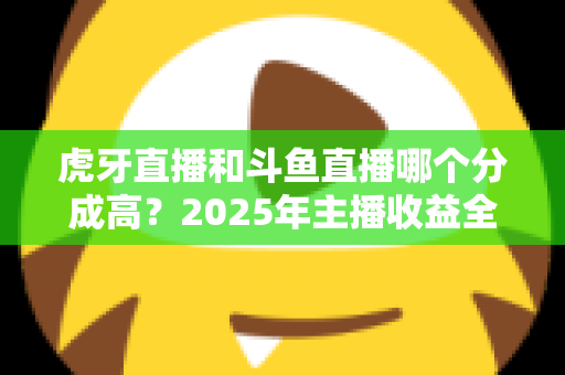 虎牙直播和斗鱼直播哪个分成高？2025年主播收益全面对比分析与赚钱指南