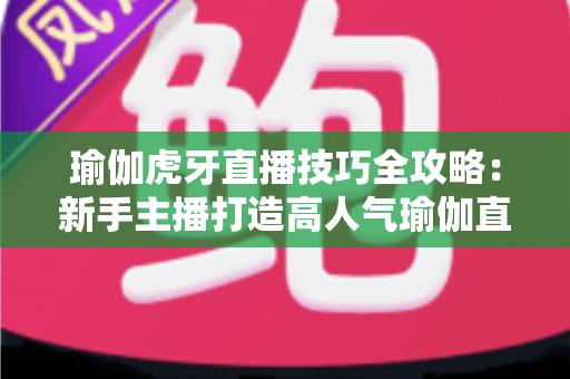 瑜伽虎牙直播技巧全攻略:新手主播打造高人气瑜伽直播间的实战宝典 瑜伽虎牙直播技巧全攻略:新手主播打造高人气瑜伽直播间的实战宝典