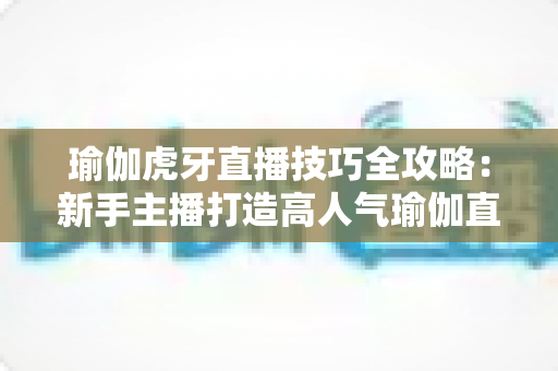 瑜伽虎牙直播技巧全攻略:新手主播打造高人气瑜伽直播间的实战宝典 瑜伽虎牙直播技巧全攻略:新手主播打造高人气瑜伽直播间的实战宝典