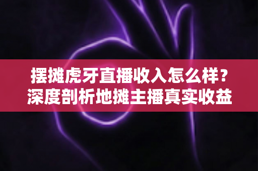 摆摊虎牙直播收入怎么样？深度剖析地摊主播真实收益与提升技巧