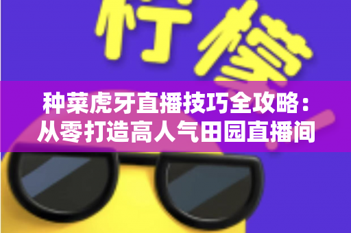 种菜虎牙直播技巧全攻略:从零打造高人气田园直播间 种菜虎牙直播技巧全攻略:从零打造高人气田园直播间