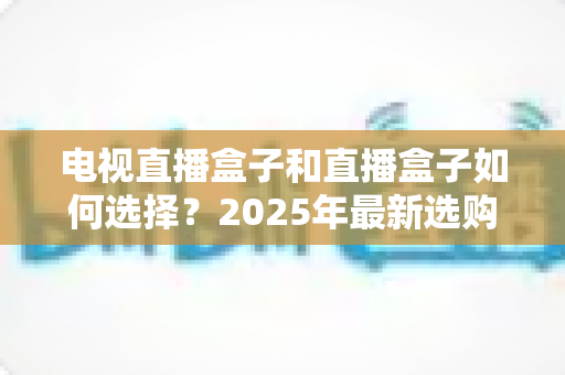 电视直播盒子和直播盒子如何选择?2025年最新选购攻略助你避坑省钱 电视直播盒子和直播盒子如何选择?2025年最新选购攻略助你避坑省钱