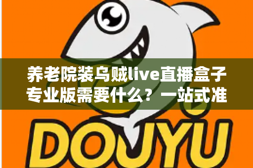 养老院装乌贼live直播盒子专业版需要什么?一站式准备清单与安装全攻略 养老院装乌贼live直播盒子专业版需要什么?一站式准备清单与安装全攻略